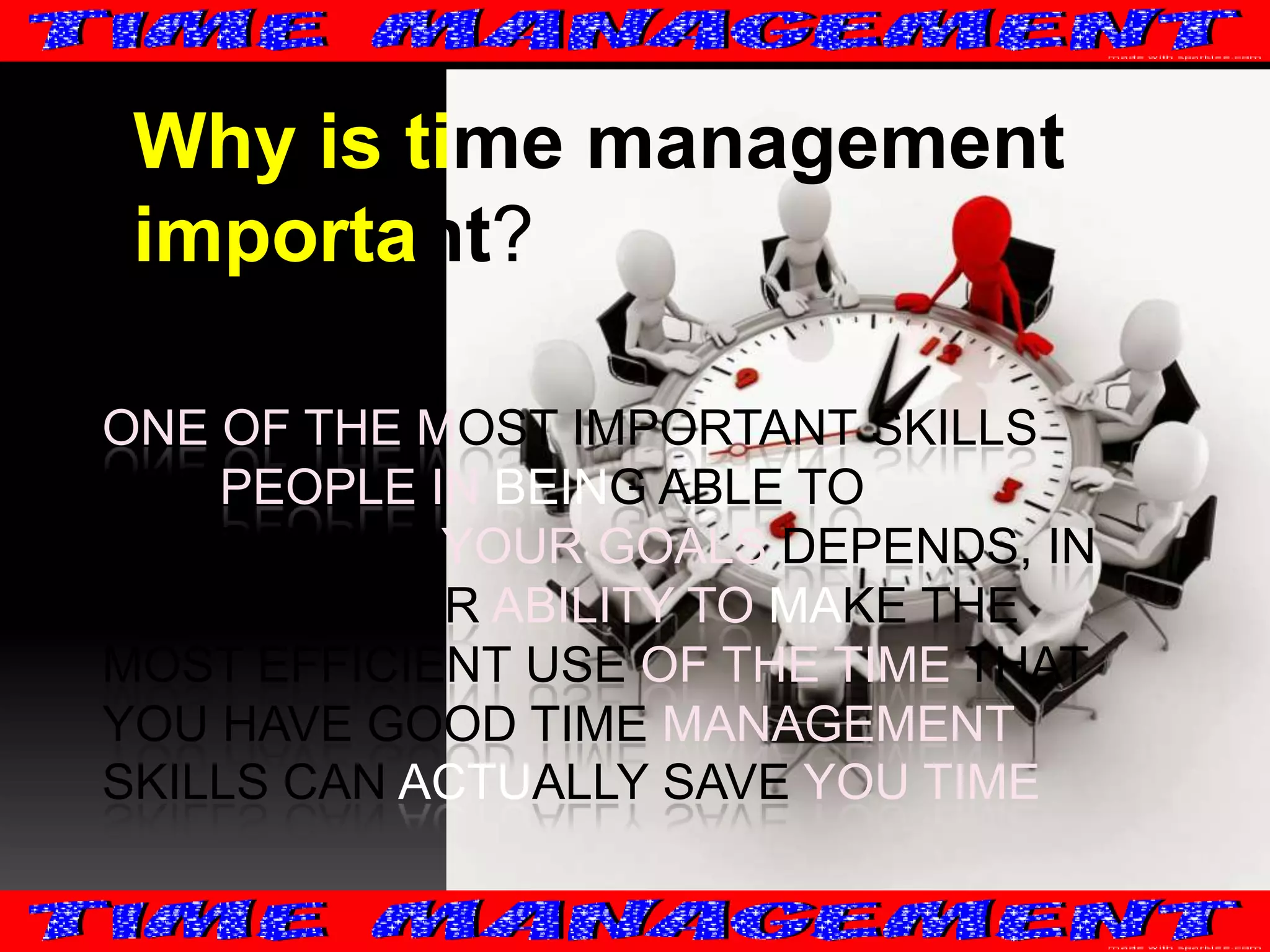 Why is time management
important?
ONE OF THE MOST IMPORTANT SKILLS
FOR PEOPLE IN BEING ABLE TO
ACCOMPLISH YOUR GOALS DEPENDS, IN
PART, ON YOUR ABILITY TO MAKE THE
MOST EFFICIENT USE OF THE TIME THAT
YOU HAVE GOOD TIME MANAGEMENT
SKILLS CAN ACTUALLY SAVE YOU TIME

 