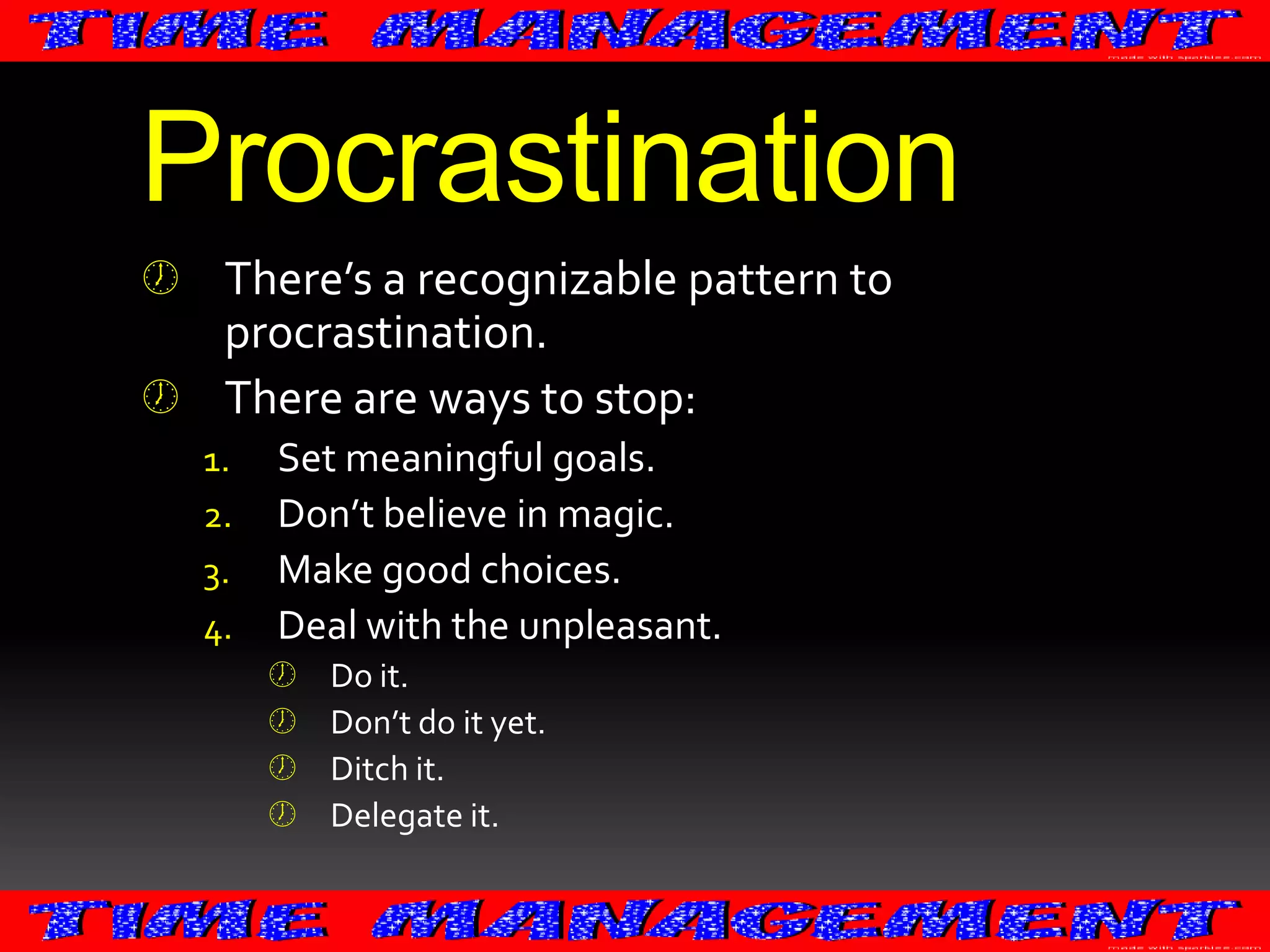 Procrastination
 There’s a recognizable pattern to
procrastination.
 There are ways to stop:
1.
2.
3.
4.

Set meaningful goals.
Don’t believe in magic.
Make good choices.
Deal with the unpleasant.





Do it.
Don’t do it yet.
Ditch it.
Delegate it.

 