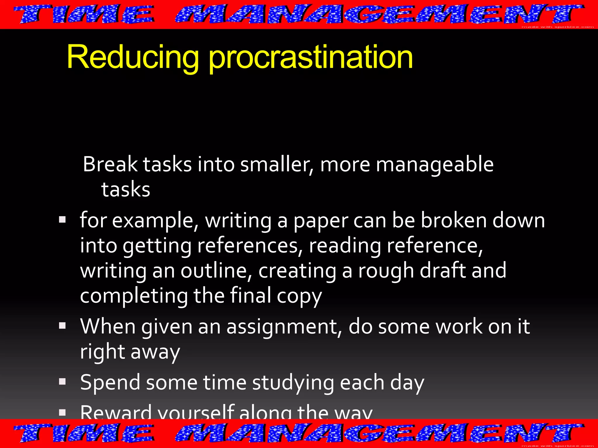 Reducing procrastination







Break tasks into smaller, more manageable
tasks
for example, writing a paper can be broken down
into getting references, reading reference,
writing an outline, creating a rough draft and
completing the final copy
When given an assignment, do some work on it
right away
Spend some time studying each day
Reward yourself along the way

 