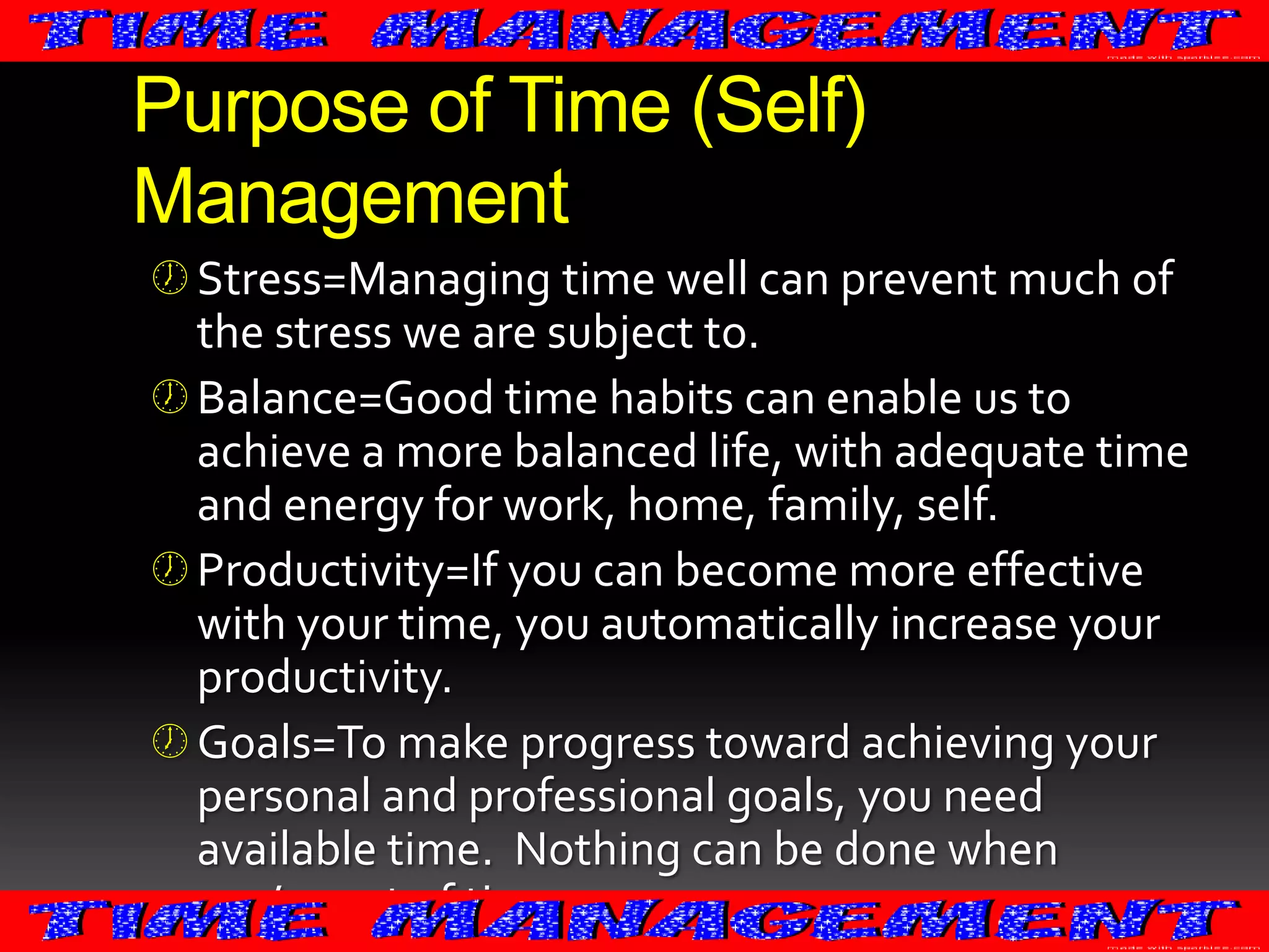 Purpose of Time (Self)
Management
 Stress=Managing time well can prevent much of
the stress we are subject to.
 Balance=Good time habits can enable us to
achieve a more balanced life, with adequate time
and energy for work, home, family, self.
 Productivity=If you can become more effective

with your time, you automatically increase your
productivity.
 Goals=To make progress toward achieving your
personal and professional goals, you need
available time. Nothing can be done when
you’re out of time.

 