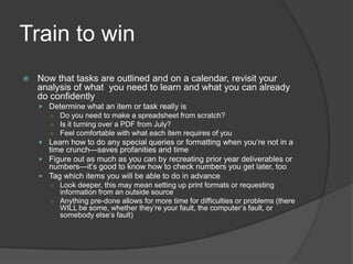 Train to win
   Now that tasks are outlined and on a calendar, revisit your
    analysis of what you need to learn and what you can already
    do confidently
     Determine what an item or task really is
      ○ Do you need to make a spreadsheet from scratch?
      ○ Is it turning over a PDF from July?
      ○ Feel comfortable with what each item requires of you
     Learn how to do any special queries or formatting when you’re not in a
      time crunch—saves profanities and time
     Figure out as much as you can by recreating prior year deliverables or
      numbers—it’s good to know how to check numbers you get later, too
     Tag which items you will be able to do in advance
       ○ Look deeper, this may mean setting up print formats or requesting
         information from an outside source
       ○ Anything pre-done allows for more time for difficulties or problems (there
         WILL be some, whether they’re your fault, the computer’s fault, or
         somebody else’s fault)
 