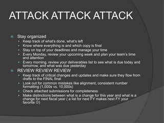 ATTACK ATTACK ATTACK
   Stay organized
     Keep track of what’s done, what’s left
     Know where everything is and which copy is final
     Stay on top of your deadlines and manage your time
     Every Monday, review your upcoming week and plan your team’s time
      and attention
     Every morning, review your deliverables list to see what is due today and
      tomorrow, and what was due yesterday
   REVIEW REVIEW REVIEW
     Keep track of critical changes and updates and make sure they flow from
      drafts to the FINAL final
     Look out for common mistakes like alignment, consistent number
      formatting (1,000s vs. 10,000s)
     Check attached submissions for completeness
     Make distinctions between what is a change for this year and what is a
      change for next fiscal year ( a list for next FY makes next FY your
      favorite )
 