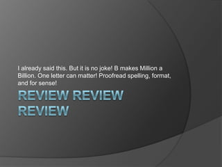 I already said this. But it is no joke! B makes Million a
Billion. One letter can matter! Proofread spelling, format,
and for sense!
 
