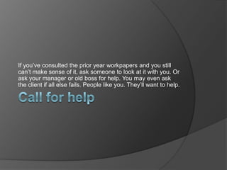 If you’ve consulted the prior year workpapers and you still
can’t make sense of it, ask someone to look at it with you. Or
ask your manager or old boss for help. You may even ask
the client if all else fails. People like you. They’ll want to help.
 