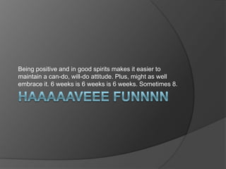Being positive and in good spirits makes it easier to
maintain a can-do, will-do attitude. Plus, might as well
embrace it. 6 weeks is 6 weeks is 6 weeks. Sometimes 8.
 