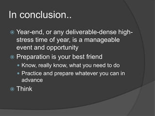 In conclusion..
 Year-end, or any deliverable-dense high-
  stress time of year, is a manageable
  event and opportunity
 Preparation is your best friend
     Know, really know, what you need to do
     Practice and prepare whatever you can in
     advance
   Think
 