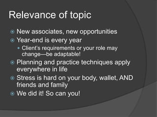 Relevance of topic
 New associates, new opportunities
 Year-end is every year
     Client’s requirements or your role may
     change—be adaptable!
 Planning and practice techniques apply
  everywhere in life
 Stress is hard on your body, wallet, AND
  friends and family
 We did it! So can you!
 