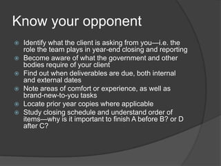 Know your opponent
   Identify what the client is asking from you—i.e. the
    role the team plays in year-end closing and reporting
   Become aware of what the government and other
    bodies require of your client
   Find out when deliverables are due, both internal
    and external dates
   Note areas of comfort or experience, as well as
    brand-new-to-you tasks
   Locate prior year copies where applicable
   Study closing schedule and understand order of
    items—why is it important to finish A before B? or D
    after C?
 