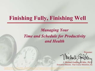 Finishing Fully, Finishing Well
                                                  Managing Your
                                         Time and Schedule for Productivity
                                                    and Health

                                                                                                                                                                       Presenter:



                                                                                                                            J. Michael Godfrey, D.Min., Ph.D.
                                                                                                              Executive Director, True Course Ministries, Inc
Copyright © 2006 by J. Michael Godfrey. All rights reserved. No part of this document may be reproduced or utilized in any form or by any means, electronic or mechanical, including
photocopying, recording, or by any information storage or retrieval system, without permission in writing from the copyright holder.
 