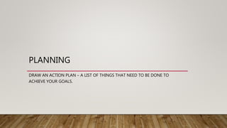 PLANNING
DRAW AN ACTION PLAN – A LIST OF THINGS THAT NEED TO BE DONE TO
ACHIEVE YOUR GOALS.
 