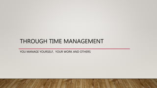 THROUGH TIME MANAGEMENT
YOU MANAGE YOURSELF, YOUR WORK AND OTHERS
 