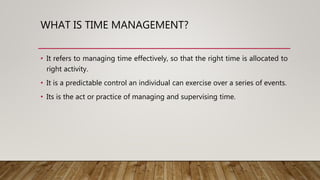 WHAT IS TIME MANAGEMENT?
• It refers to managing time effectively, so that the right time is allocated to
right activity.
• It is a predictable control an individual can exercise over a series of events.
• Its is the act or practice of managing and supervising time.
 