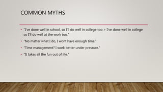 COMMON MYTHS
• “I’ve done well in school, so I’ll do well in college too > I’ve done well in college
so I’ll do well at the work too.”
• “No matter what I do, I wont have enough time.”
• “Time management? I work better under pressure.”
• “It takes all the fun out of life.”
 