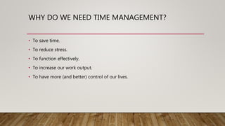 WHY DO WE NEED TIME MANAGEMENT?
• To save time.
• To reduce stress.
• To function effectively.
• To increase our work output.
• To have more (and better) control of our lives.
 