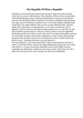 The Republic Of Plato s Republic
Though we ve discussed many kinds of governments, ideal cities and even ideal
rulers over the course of the semester, from Aristotle s Politics to the city described
in the Melian dialogue, there is one that undoubtedly left a greater on me than the
other the city described in Plato s Republic. From Platos remarkably feminist ideals
and vague sense of barebones socialism, there s a lot in this citythat I hypothetically
would throw my support behind. This is not to say that I think that this is the best
option of the cities that we studied options, or even that it would even work if
applied to real life. However, the ideas brought up about how to create this city and
what would be required of all it s citizens in order to make it work are undeniably
fascinating and are never black or white. But what I love about the Republic, and why
it so personally resonates with and has impacted me, is that it brings up interesting
questions about morality and how far one should go in order to create a perceived
perfect society . Questions that there is no easy answer to.
First and foremost, I want to talk about Plato s ideas of specialization and what it
entails. In the book, Before Socrates has begun building his perfect city, he is asked
what Justice is. A long conversation and debate ensues where finally Socrates
essentially says that justice is filling out your role in society. This turns out to be a
pillar in the society he will create, seeing as his ideal city is dependent
 