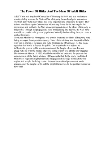 The Power Of Hitler And The Ideas Of Adolf Hitler
Adolf Hitler was appointed Chancellor of Germany in 1933, and as a result there
was the ability to move the National Socialist party forward and gain momentum.
The Nazi party held many ideals that were important and specific to the party. They
strived to achieve a pure German race without any flaws. To be able to gain the
momentum and publicity, the Nazi s used propaganda to get the ideals of the party to
the people. Through the propaganda, radio broadcasting and decrees, the Nazi party
was able to convince the general population, basically brainwashing them, to create a
unified Germany.
The Reich Ministry of Propaganda was created to ensure the ideals of the party were
being portrayed throughout the country. Head of the ministry was Joseph Goebbels,
who was in charge of the press, and radio broadcasting of Germany. He had many
speeches that would influence the public. One way that he was able to be
infiltrate the general public was the creation of the People s Receiver. It was a
cheap radio so even the poorest of people in the country was able to hear speeches
like the one on March 15, 1933. Goebbels stated in his speech to the press on the
establishment of the Reich Ministry of Propaganda that: In the newly established
Ministry of Popular Enlightenment and Propaganda I envisage the link between
regime and people, the living contact between the national government, as the
expression of the people s will, and the people themselves. In the past few weeks we
have seen
 