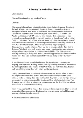 A Jerney in to the Deaf World
Chapter notes:
Chapter Notes from Journey Into Deaf World
Chapter 1
Chapter one is basically an introduction to the issues that are discussed throughout
the book. Chapter one introduces all the people that are constantly referred to
throughout the book. Ben Bahan is the narrator and introduces us to Jake Cohan,
Laurel Case, Roberto Rivera and Henry Byrne. Ben is a CODA, Child Of Deaf
Adults, and like many CODA s tried to stray from the deaf community be was
eventually drawn back to it. He is currently teaching at the only deaf college called
Galludet University. Each of these characters describes there lives growing up deaf
from when they became deaf, to how their parents reacted, to how they feel about it
now. Jake describes himself ... Show more content on Helpwriting.net ...
Their reaction is usually different. Many are driven by doctors to fix their child s
deafness. Whether it is through hearing aids, surgery, audiologists, speech therapy,
using teachers that are trained in children with disabilities. The child grows up
thinking something is wrong with them. Sadly hearing parents don t realize that Deaf
parents raise their Deaf children successfully with out many of these expensive
services.
A lot of frustration and stress builds because the parents cannot communicate
properly with their child. Hearing parents often say that they were never informed of
the many options that Deaf parents in the Deaf World use with their child. Such as
early use of ASL, hiring Deaf baby sitters and day caretakers.
Having spent months on an emotional roller coaster some parents refuse to accept
the diagnosis that their child is Deaf. They are in denial that may last for years.
Some go so far as placing their Deaf child (whom they view as just having a hearing
impairment) in programs designed for hearing children who have disabilities. This
delays the start of effective educational programming and the Deaf child s academic
achievement is likely to reflect the delay.
Many young Deaf children cling to their hearing mothers excessively. There is almost
no meaningful communication. The interaction between parent and child becomes
more the relation of teacher to pupil.
A survey at one school for the Deaf
 