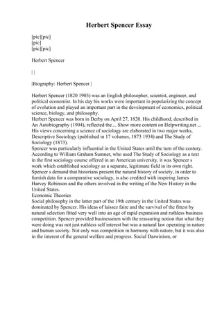 Herbert Spencer Essay
[pic][pic]
[pic]
[pic][pic]
Herbert Spencer
| |
|Biography: Herbert Spencer |
Herbert Spencer (1820 1903) was an English philosopher, scientist, engineer, and
political economist. In his day his works were important in popularizing the concept
of evolution and played an important part in the development of economics, political
science, biology, and philosophy.
Herbert Spencer was born in Derby on April 27, 1820. His childhood, described in
An Autobiography (1904), reflected the ... Show more content on Helpwriting.net ...
His views concerning a science of sociology are elaborated in two major works,
Descriptive Sociology (published in 17 volumes, 1873 1934) and The Study of
Sociology (1873).
Spencer was particularly influential in the United States until the turn of the century.
According to William Graham Sumner, who used The Study of Sociology as a text
in the first sociology course offered in an American university, it was Spencer s
work which established sociology as a separate, legitimate field in its own right.
Spencer s demand that historians present the natural history of society, in order to
furnish data for a comparative sociology, is also credited with inspiring James
Harvey Robinson and the others involved in the writing of the New History in the
United States.
Economic Theories
Social philosophy in the latter part of the 19th century in the United States was
dominated by Spencer. His ideas of laissez faire and the survival of the fittest by
natural selection fitted very well into an age of rapid expansion and ruthless business
competition. Spencer provided businessmen with the reassuring notion that what they
were doing was not just ruthless self interest but was a natural law operating in nature
and human society. Not only was competition in harmony with nature, but it was also
in the interest of the general welfare and progress. Social Darwinism, or
 