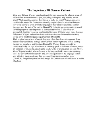 The Importance Of German Culture
What was Richard Wagner s explanation of German nature or the inherent sense of
what defines a true German? Again, according to Wagner, why was the Jew an
alien? What specific examples does he use to make his point? Wagner says Jews
could not be part of the European community or participate in its culture because
they were unable to speak properly language of their adopted countries, and the
language was the soul of the nation (Dwork15). Using the proper speaking terms of
their language was very important to their culture/beliefs. If you could not
accomplish this then you were insulting the Germans. Wilhelm Marr, was a German
follower of Wagner and said the Jewscould never become German because they
would never be able to speak proper German (Dwork15).
Their original tongue was a Semitic language; therefore those who opposed Jews
because they defiled and infringe upon German culture rights and should identify
themselves proudly as anti Semites (Dwork16). Wagner denies Jews of true
creativity (ORT). He says a Jewish artist can only speak in imitation of others, make
art imitation of others; he cannot really speak, write, or create art on his own (ORT).
When Wagner is asked what a German is, he response back culture, not economy,
that s the core of German identity. The Jews manipulation of the language and art
was infinitely more pernicious than his control over money ever has been
(Dwork26). Wagner says the Jew had bought the German soul with his trade in works
of culture
 