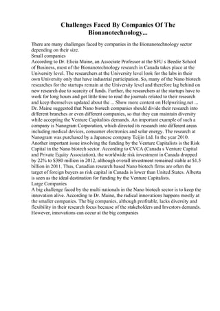 Challenges Faced By Companies Of The
Bionanotechnology...
There are many challenges faced by companies in the Bionanotechnology sector
depending on their size.
Small companies
According to Dr. Elicia Maine, an Associate Professor at the SFU s Beedie School
of Business, most of the Bionanotechnology research in Canada takes place at the
University level. The researchers at the University level look for the labs in their
own University only that have industrial participation. So, many of the Nano biotech
researches for the startups remain at the University level and therefore lag behind on
new research due to scarcity of funds. Further, the researchers at the startups have to
work for long hours and get little time to read the journals related to their research
and keep themselves updated about the ... Show more content on Helpwriting.net ...
Dr. Maine suggested that Nano biotech companies should divide their research into
different branches or even different companies, so that they can maintain diversity
while accepting the Venture Capitalists demands. An important example of such a
company is Nanogram Corporation, which directed its research into different areas
including medical devices, consumer electronics and solar energy. The research at
Nanogram was purchased by a Japanese company Teijin Ltd. In the year 2010.
Another important issue involving the funding by the Venture Capitalists is the Risk
Capital in the Nano biotech sector. According to CVCA (Canada s Venture Capital
and Private Equity Association), the worldwide risk investment in Canada dropped
by 22% to $380 million in 2012, although overall investment remained stable at $1.5
billion in 2011. Thus, Canadian research based Nano biotech firms are often the
target of foreign buyers as risk capital in Canada is lower than United States. Alberta
is seen as the ideal destination for funding by the Venture Capitalists.
Large Companies
A big challenge faced by the multi nationals in the Nano biotech sector is to keep the
innovation alive. According to Dr. Maine, the radical innovations happens mostly at
the smaller companies. The big companies, although profitable, lacks diversity and
flexibility in their research focus because of the stakeholders and Investors demands.
However, innovations can occur at the big companies
 