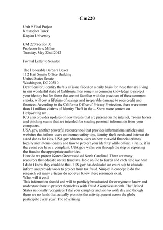 Cm220
Unit 9 Final Project
Kristopher Turek
Kaplan University
CM 220 Section X
Professor Eric Miller
Tuesday, May 22nd 2012
Formal Letter to Senator
The Honorable Barbara Boxer
112 Hart Senate Office Building
United States Senate
Washington, DC 20510
Dear Senator, Identity theft is an issue faced on a daily basis for those that are living
in our wonderful state of California. For some it is common knowledge to protect
your identity but for those that are not familiar with the practices of these common
crooks, will cost a lifetime of savings and irreparable damage to ones credit and
finances. According to the California Office of Privacy Protection, there were more
than 11 million victims of Identity Theft in the ... Show more content on
Helpwriting.net ...
IC3 also provides updates of new threats that are present on the internet, Trojan horses
and phishing scams that are intended for stealing personal information from your
computers.
USA.gov, another powerful resource tool that provides informational articles and
websites that inform users on internet safety tips, identity theft trends and internet do
s and don ts for kids. USA.gov educates users on how to avoid financial crimes
locally and internationally and how to protect your identity while online. Finally, if in
the event you have a complaint, USA.gov walks you through the step on reporting
the fraud to the appropriate authorities.
How do we protect Karen Greenwood of North Carolina? There are many
resources that educate on tax fraud available online to Karen and each time we hear
I didn t know they could do that . IRS.gov has dedicated an entire site to educate,
inform and provide tools to protect from tax fraud. Simple in concept to do the
research yet many citizens do not even know these resources exist.
What will it cost?
This information should and will be publicly broadcasted for everyone to know and
understand how to protect themselves with Fraud Awareness Month. The United
States nationally recognizes Take your daughter and son to work day and though
there are no funds that actually promote the activity, parent across the globe
participate every year. The advertising
 