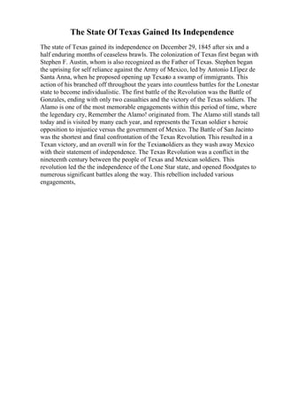 The State Of Texas Gained Its Independence
The state of Texas gained its independence on December 29, 1845 after six and a
half enduring months of ceaseless brawls. The colonization of Texas first began with
Stephen F. Austin, whom is also recognized as the Father of Texas. Stephen began
the uprising for self reliance against the Army of Mexico, led by Antonio LГіpez de
Santa Anna, when he proposed opening up Texasto a swamp of immigrants. This
action of his branched off throughout the years into countless battles for the Lonestar
state to become individualistic. The first battle of the Revolution was the Battle of
Gonzales, ending with only two casualties and the victory of the Texas soldiers. The
Alamo is one of the most memorable engagements within this period of time, where
the legendary cry, Remember the Alamo! originated from. The Alamo still stands tall
today and is visited by many each year, and represents the Texan soldier s heroic
opposition to injustice versus the government of Mexico. The Battle of San Jacinto
was the shortest and final confrontation of the Texas Revolution. This resulted in a
Texan victory, and an overall win for the Texian
soldiers as they wash away Mexico
with their statement of independence. The Texas Revolution was a conflict in the
nineteenth century between the people of Texas and Mexican soldiers. This
revolution led the the independence of the Lone Star state, and opened floodgates to
numerous significant battles along the way. This rebellion included various
engagements,
 
