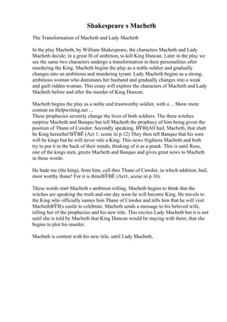 Shakespeare s Macbeth
The Transformation of Macbeth and Lady Macbeth
In the play Macbeth, by William Shakespeare, the characters Macbeth and Lady
Macbeth decide, in a great fit of ambition, to kill King Duncan. Later in the play we
see the same two characters undergo a transformation in their personalities after
murdering the King. Macbeth begins the play as a noble soldier and gradually
changes into an ambitious and murdering tyrant. Lady Macbeth begins as a strong,
ambitious woman who dominates her husband and gradually changes into a weak
and guilt ridden woman. This essay will explore the characters of Macbeth and Lady
Macbeth before and after the murder of King Duncan.
Macbeth begins the play as a noble and trustworthy soldier, with a ... Show more
content on Helpwriting.net ...
These prophecies severely change the lives of both soldiers. The three witches
surprise Macbeth and Banquo but tell Macbeth the prophecy of him being given the
position of Thane of Cawdor. Secondly speaking, ВЎВ§All hail, Macbeth, that shalt
be King hereafter!ВЎВЁ (Act 1, scene iii p.12) They then tell Banquo that his sons
will be kings but he will never rule a King. This news frightens Macbeth and both
try to put it in the back of their minds, thinking of it as a prank. This is until Ross,
one of the kings men, greets Macbeth and Banquo and gives great news to Macbeth
in these words:
He bade me (the king), from him, call thee Thane of Cawdor, in which addition, hail,
most worthy thane! For it is thineВЎВЁ (Act1, scene iii p.16).
These words start Macbeth s ambition rolling. Macbeth begins to think that the
witches are speaking the truth and one day soon he will become King. He travels to
the King who officially names him Thane of Cawdor and tells him that he will visit
MacbethВЎВ¦s castle to celebrate. Macbeth sends a message to his beloved wife,
telling her of the prophecies and his new title. This excites Lady Macbeth but it is not
until she is told by Macbeth that King Duncan would be staying with them, that she
begins to plot his murder.
Macbeth is content with his new title, until Lady Macbeth,
 
