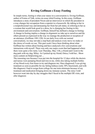 Erving Goffman s Essay Footing
In simple terms, footing is what your stance in a conversation is. Erving Goffman,
author of Forms of Talk, writes an essay titled Footing. In this essay, Goffman
introduces a story of president Nixon and an interviewer in which the president in
a way changes her occupation from a reporter to a housewife. By talking to her in
a nonprofessional way and demeaning her from her job status, to referring to her as
a woman that would look good in a dress, he is changing her footing in this
environment and conversation. Goffman, himself has defined a change in footing:
A change in footing implies a change in alignment we take up to ourselves and the
others present as expressed in the way we manage the production or reception of
an utterance, (Goffman 1981:128). In our daily lives with our normal
conversations, we may not take a step back and analyze every move we make or
the choice of words we use. This past week I have been thinking about what
Goffman has written about footing and have analyzed a few conversations and
interactions with myself. There was only one major event that had happened where
there were quite a few turns. Last Thursday, May 11th, a friend and I went to the
dog park with my dog, Miley. As I picked up my friend, Onica, I told her... Show
more content on Helpwriting.net ...
The reasoning was because I was put into the hospital for 12 days while the doctors
and nurses were pumping blood and iron in me, while also taking multiple bottles
of my blood every four hours to try and diagnose me. Once diagnosed, I was giving
treatment as soon as possible for my failing kidneys (only 30% functional), and with
this diagnosis I had to resign from college for one term minimum because of my
treatment and medication bringing down my immune system. The story I told
however went into day by day struggles that I faced in the multiple ER visits, and
after diagnosis
 