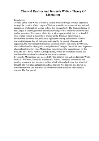 Classical Realism And Kenneth Waltz s Theory Of
Liberalism
Introduction
The end of the First World War saw a shift in political thought towards liberalism
through the creation of the League of Nations to avoid a recurrence of international
aggression, while realism seemed to have lost its credibility. The dramatic failure of
the League in stopping another international war gave rise to serious questions and
doubts about the effectiveness of the liberal ideas upon which it had been founded.
This offered realism a chance to re emerge as the dominant perspective in
international relations. But, unlike the eighteenth century definition of classical
realism that argued that all states are motivated by the pursuit of power and
expansion, the postwar realists modified the initial theory. For nearly 2,500 years,
classical realism has displayed a principal unity of thought. One of the most important
classical realist writer, Hans Morgenthau, came to have the largest impact on this
field. His 1948 book, Politics Among Nations, coined an account of realism that
dominated international relations for almost three decades.
Eventually, Morgenthau was succeeded by the father of neo realism, Kenneth Waltz.
Waltz s 1979 book, Theory of International Politics, attempted to establish and
develop systematic and structural realism which ultimately divided this school of
thought into two: classical realism and neo realism. Neo realism, also known as
structural realism, can be further divided into defensive realism and offensive
realism. The first part of
 