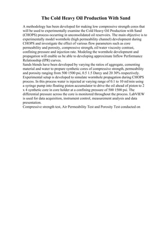 The Cold Heavy Oil Production With Sand
A methodology has been developed for making low compressive strength cores that
will be used to experimentally examine the Cold Heavy Oil Production with Sand
(CHOPS) process occurring in unconsolidated oil reservoirs. The main objective is to
experimentally model wormhole (high permeability channel) development during
CHOPS and investigate the effect of various flow parameters such as core
permeability and porosity, compressive strength, oil/water viscosity contrast,
confining pressure and injection rate. Modeling the wormhole development and
propagation will enable us be able to developing approximate Inflow Performance
Relationship (IPR) curves.
Sands blends have been developed by varying the ratios of aggregate, cementing
material and water to prepare synthetic cores of compressive strength, permeability
and porosity ranging from 500 1500 psi, 0.5 1.5 Darcy and 20 30% respectively.
Experimental setup is developed to simulate wormhole propagation during CHOPS
process. In this process water is injected at varying range of 0.1 to 10 ml/min using
a syringe pump into floating piston accumulator to drive the oil ahead of piston to 2
x 4 synthetic core in core holder at a confining pressure of 500 1500 psi. The
differential pressure across the core is monitored throughout the process. LabVIEW
is used for data acquisition, instrument control, measurement analysis and data
presentation.
Compressive strength test, Air Permeability Test and Porosity Test conducted on
 