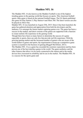 Madden NFL 16
The Madden NFL 16 also known as the Madden Football is one of the highest
trending games in the gaming world that focuses on sports. This American football
sports video game is based on the national football league. The EA Sports published
this game for Play Station 3, Play Station 4 and Xbox 360. The latest version can also
be played on Xbox One.
Madden NFL 16 was launched on August 25th, 2015. Since it has been launched, the
game has gathered attention and appreciation from both the developers and the
audience. It is amongst the fastest market capturing games ever. The game has been a
success in the market, and latest versions of the games are supported with a function
to create realistic life experience in the gaming world.
Though there have been so many factors to determine the success of a game
especially in sports, there are only few that provide real life experience. With the
growing gaming market and the increased number of gamers who are aware of the
world market in games and sports, the requirements to keep up a competitive game
system is essential to the business of gaming (Ruggill McAllister, 2011).
The Madden NFL 16 as a game has exceeded the customer expectation and has been
proven one of the best interface games in the world. The game aesthetics and the
other features that allow it to be easily connected to the station and to the media
devices have increased its reliability and its use in the market. The Madden NFL 16
is a success for the sports game and
 