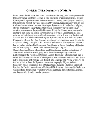Ondekoz Taiko Drummers Of Mt. Fuji
In the video called Ondekoza (Taiko Drummers of Mt. Fuji), my first impression of
the performance was that it seemed to be a traditional drumming ensemble by just
looking at the Japanese drums, and the traditional clothing of the players. However,
the drumming style of the video was a slightly strange, because usually ancient and
traditional music would consider focusing on Japanese traditional values, religion,
stories, or ethnicity. Nevertheless, there was a one scene where a drum player
wearing an underwear showing his hips was playing the big drum when suddenly
another a man came out with a European bottle of wine or Champagne and was
drinking and spitting around on the other drummer s back. It was very foreign and
odd that both men represent something not Japanese like the man came out with a
European bottle and the other drummer wearing an underwear that show his hips in
a Japanese setting. To figure if the Ondekoza performance is a traditional concert, I
had to read an article called Drumming from Screen to Stage: Ondekoza s ЕЊdaiko
and the Reimaging of... Show more content on Helpwriting.net ...
One of them was Honma Masahiko, a local historian and teacher on the island of
Sabo which he helped Den to grasp some ideas and thoughts by a different
performance in the region Sabo Ondeko (demon drumming) which inspired Den to
create the ensemble Ondekoza. Another person was Miyamoto Tsuneichi who was a
native ethnologist and inspired Den through a book called The People Who Live on
the Sea which is about the Japanese culture and its people. Miyamoto later
financially helped to organize Den s Ondekoza and building a Summer School of
learning the Odaiko on the island of Sabo in 1970. Later on, the ensemble Ondekoza
was aided and documented by another Den s older friend name Shinoda Masahiro,
who became the first director documenting
 