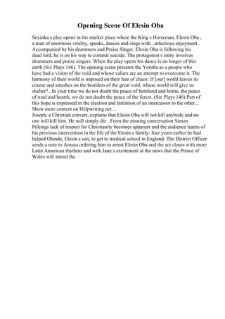 Opening Scene Of Elesin Oba
Soyinka s play opens in the market place where the King s Horseman, Elesin Oba ,
a man of enormous vitality, speaks, dances and sings with...infectious enjoyment .
Accompanied by his drummers and Praise Singer, Elesin Oba is following his
dead lord, he is on his way to commit suicide. The protagonist s entry involves
drummers and praise singers. When the play opens his dance is no longer of this
earth (Six Plays 146). The opening scene presents the Yoruba as a people who
have had a vision of the void and whose values are an attempt to overcome it. The
harmony of their world is imposed on their fear of chaos: If [our] world leaves its
course and smashes on the boulders of the great void, whose world will give us
shelter?...In your time we do not doubt the peace of farmland and home, the peace
of road and hearth, we do not doubt the peace of the forest. (Six Plays 146) Part of
this hope is expressed in the election and initiation of an intercessor to the other...
Show more content on Helpwriting.net ...
Joseph, a Christian convert, explains that Elesin Oba will not kill anybody and no
one will kill him. He will simply die . From the ensuing conversation Simon
Pilkings lack of respect for Christianity becomes apparent and the audience learns of
his previous intervention in the life of the Elesin s family: four years earlier he had
helped Olunde, Elesin s son, to get to medical school in England. The District Officer
sends a note to Amusa ordering him to arrest Elesin Oba and the act closes with more
Latin American rhythms and with Jane s excitement at the news that the Prince of
Wales will attend the
 