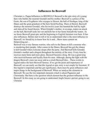 Influences In Beowulf
Christian vs. Pagan Influences in BEOWULF Beowulf is the epic story of a young
hero who battles the monster Grendel and his mother. Beowulf is a prince of the
Geats, the son of Ecgtheow who voyages to Heorot, the hall of Hrothgar, king of the
Danes and the great grandson of the hero Scyld Scefing. There at Heorot, Beowulf
destroys the monster Grendel, who for twelve years has haunted the hall by night
and slain all he found therein. When Grendel s mother, in revenge, makes an attack
on the hall, Beowulf seeks her out and kills her in her home beneath the waters. As
we know Beowulf great epic and the beginning to English literature was born. It has
also influences. Before start to tell or try to understand what is the most influence in
Beowulf, we should try to know how he is and... Show more content on
Helpwriting.net ...
Beowulf was a very famous warrior, who sails to the Danes to kill a monster who
is murdering their people. After comes to the Danes, Beowulf has got the chance
to kill Grendel when everyone sleeps after the party. And Beowulf kills Grendel,
Grendel s mother and a dragon throughout the entirety of the story. Every time he
receives more fame and more glory. Beowulf became a king. He was a great king
who received honour and loyalty from his men. Although, during the fight with the
dragon Beowulf s men run away and as a result Beowulf dies... These events in
legend makes the hero Beowulf famous. If we get the point and importance of
Beowulf, we can easily see that this legend or epic story is not simple for literature. If
this legend is important and has got significance, there must be great influences and
major things in the background of Beowulf. When we analyse the elements in
Beowulf, We see the two important elements which is about Paganism and
Christianity. But here is the question which element has the greatest influence in the
Beowulf. In this essay we are going to understand Anglo Saxon s period, going to see
Christian
 