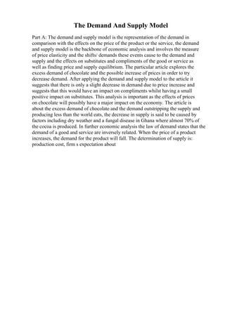The Demand And Supply Model
Part A: The demand and supply model is the representation of the demand in
comparison with the effects on the price of the product or the service, the demand
and supply model is the backbone of economic analysis and involves the measure
of price elasticity and the shifts/ demands these events cause to the demand and
supply and the effects on substitutes and compliments of the good or service as
well as finding price and supply equilibrium. The particular article explores the
excess demand of chocolate and the possible increase of prices in order to try
decrease demand. After applying the demand and supply model to the article it
suggests that there is only a slight decrease in demand due to price increase and
suggests that this would have an impact on compliments whilst having a small
positive impact on substitutes. This analysis is important as the effects of prices
on chocolate will possibly have a major impact on the economy. The article is
about the excess demand of chocolate and the demand outstripping the supply and
producing less than the world eats, the decrease in supply is said to be caused by
factors including dry weather and a fungal disease in Ghana where almost 70% of
the cocoa is produced. In further economic analysis the law of demand states that the
demand of a good and service are inversely related. When the price of a product
increases, the demand for the product will fall. The determination of supply is:
production cost, firm s expectation about
 
