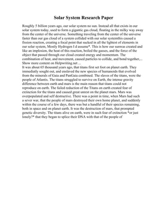 Solar System Research Paper
Roughly 5 billion years ago, our solar system no sun. Instead all that exists in our
solar system today, used to form a gigantic gas cloud, floating in the milky way away
from the center of the universe. Something traveling from the center of the universe
faster than our gas cloud of a system collided with our solar systemthis caused a
fission reaction, creating a focal point that sucked in all the lightest of elements in
our solar system, Mostly Hydrogen I d assume*. This is how our sunwas created and
like an implosion, the heat of this reaction, boiled the gasses, and the force of the
object that passed through our cloud created energy and momentum. The
combination of heat, and movement, caused particles to collide, and bond together,...
Show more content on Helpwriting.net ...
It was about 65 thousand years ago, that titans first set foot on planet earth. They
immediatly sought out, and enslaved the new species of humanoids that evolved
from the minerals of Gaia and PanGaia combined. The slaves of the titans, were the
people of Atlantis. The titans struggled to survive on Earth, the intense gravity
difference between earth and mars is the main reason that titans could not
reproduce on earth. The failed reduction of the Titans on earth created fear of
extinction for the titans and caused great unrest on the planet mars. Mars was
overpopulated and self destructive. There was a point in time, when Mars had such
a sever war, that the people of mars destroyed their own home planet, and suddenly
within the course of a few days, there was but a handful of their species remaining,
both in space and on planet earth. It was the destruction of mars, that prompted
genetic diversity. The titans alive on earth, were in such fear of extinction *or just
lonely?* that they began to splice their DNA with that of the people of
 