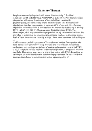Exposure Therapy
People are constantly diagnosed with mental disorders daily. 7.7 million
Americans age 18 and older have PTSD (ADAA, 2010 2015). Post traumatic stress
disorder is a widespread disorder that affects individuals emotionally,
psychologically, and behaviorally after a traumatic event. This disorder doesn t
discriminate based on race, genetics or even sex. 60% of men and 50% of women
experience a traumatic event in their lifetime, but women are more likely to develop
PSTD (ADAA, 2010 2015). There are many thinks that trigger PTSD. The
hippocampus job is to put event in the proper time setting such as now and later. The
amygdale is responsible for processing emotions and reactions to emotional events.
Both of these must function correctly to help... Show more content on Helpwriting.net
...
Antidepressants can help symptoms of depression and anxiety. Some patient take
them because they can improve sleep problems and concentration. Anti anxiety
medications also can improve feelings of anxiety and stress that come with PTSD.
Also, if symptoms include insomnia or recurrent nightmares, a drug called Prazosin
may help. There are so many ways to help with a patient with PTSD. In addition to
offering an outlet for emotions that been bottling up, treatment for PTSD will also
cause positive change in symptoms and restore a person quality of
 