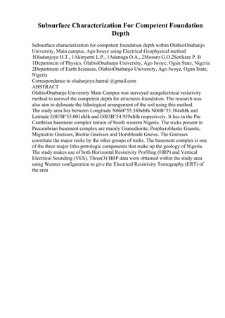 Subsurface Characterization For Competent Foundation
Depth
Subsurface characterization for competent foundation depth within OlabisiOnabanjo
University, Main campus, Ago Iwoye using Electrical Geophysical method
1Oladunjoye H.T., 1Akinyemi L.P., 1Adenuga O.A., 2Mosuro G.O.2Sotikare P. B
1Department of Physics, OlabisiOnabanjo University, Ago Iwoye, Ogun State, Nigeria
2Department of Earth Sciences, OlabisiOnabanjo University, Ago Iwoye, Ogun State,
Nigeria
Correspondence to oladunjoye.hamid @gmail.com
ABSTRACT
OlabisiOnabanjo University Main Campus was surveyed usingelectrical resistivity
method to unravel the competent depth for structures foundation. The research was
also aim to delineate the lithological arrangement of the soil using this method.
The study area lies between Longitude N06В°55.389кћЊ N06В°55.384кћЊ and
Latitude E003В°55.001кћЊ and E003В°54.959кћЊ respectively. It lies in the Pre
Cambrian basement complex terrain of South western Nigeria. The rocks present in
Precambrian basement complex are mainly Granodiorite, Porphyroblastic Granite,
Migmatite Gneisses, Biotite Gneisses and Hornblende Gneiss. The Gneisses
constitute the major rocks by the other groups of rocks. The basement complex is one
of the three major litho petrologic components that make up the geology of Nigeria.
The study makes use of both Horizontal Resistivity Profiling (HRP) and Vertical
Electrical Sounding (VES). Three(3) HRP data were obtained within the study area
using Wenner configuration to give the Electrical Resistivity Tomography (ERT) of
the area
 