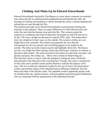Clothing And Make-Up In Edward Scissorhands
Edward Scissorhands, directed by Tim Burton is a story about a monster (or outsider)
who enters into the so called peaceful neighbourhood and disturbs the calm. the
message of isolation and alienation is shown through the colour, costume/makeup and
setting that are used through the film.
The costume and make up in Edward Scissorhands is used generate feeling and
emotions in the audience. There are major differences in what Edward wears and
looks like and what the humans wear and look like. The costumes guide the
audience in to thinking what kind of characters the people are and will turn out to
be like. The town s people are dressed in a typical 1950 s style. This makes them
look very simplistic in their ways, on the outside. The women s clothes are very
bright and overly colourful. The colours used generate the view that the
townspeople are all very normal, and everything appears to be alright on the
outside. The make up on the women accents and highlights their look. The houses
are also very bright and false looking, almost like doll houses. Edward, in contrast, is
dressed in dark clothes. The make up used on him makes his skin look very pale, very
ghostly and pasty. His clothes are ... Show more content on Helpwriting.net ...
The first time colour is used is when the grandma is telling the story of Edward
Scissorhands to the little girl in the oversized bed. Visually, this scene is reminiscent
of fairy tales and is another means used by Burton to indicate the purpose of his
story. The two worlds are contrasted visually by the use of colour, the kitsch pastel
colours and uniform shapes of the suburban houses differing completely from the
black and white of the derelict castle. The suburban world is apparently perfect with
its cloudless blue sky, spotless houses, well kept gardens and stereotypical inhabitants
who are contrasted with the imperfection of the unfinished Edward
 