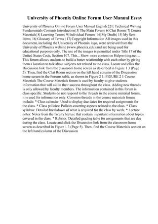 University of Phoenix Online Forum User Manual Essay
University of Phoenix Online Forum User Manual English 221: Technical Writing
Fundamentals Contents Introduction| 3| The Main Forum| 6| Chat Room| 7| Course
Materials| 8| Learning Teams| 9| Individual Forum| 14| My Drafts| 15| My Sent
Items| 16| Glossary of Terms | 17| Copyright Information All images used in this
document, including the University of Phoenix logo, were retrieved from the
University of Phoenix website (www.phoenix.edu) and are being used for
educational purposes only. The use of the images is permitted under Title 17 of the
United States Code, Section 107. This... Show more content on Helpwriting.net ...
This forum allows students to build a better relationship with each other by giving
them a location to talk about subjects not related to the class. Locate and click the
Discussion link from the classroom home screen as described in Figure 1 3 (Page
5). Then, find the Chat Room section on the left hand column of the Discussion
home screen in the Forums table, as shown in Figure 2 1: FIGURE 2 1 Course
Materials The Course Materials forum is used by faculty to give students
information that will aid in their success throughout the class. Adding new threads
is only allowed by faculty members. The information contained in this forum is
class specific. Students do not respond to the threads in the course material forum,
it is used for information only. Common threads in the course materials forum
include: * Class calendar: Used to display due dates for required assignments for
the class. * Class policies: Policies covering aspects related to the class. * Class
syllabus: Detailed breakdown of what is required for the class by week. * Lecture
notes: Notes from the faculty lecture that contain important information about topics
covered in the class. * Rubrics: Detailed grading table for assignments that are due
during the class. Locate and click the Discussion link from the classroom home
screen as described in Figure 1 3 (Page 5). Then, find the Course Materials section on
the left hand column of the Discussion
 