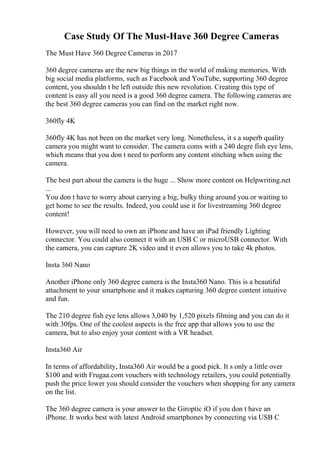 Case Study Of The Must-Have 360 Degree Cameras
The Must Have 360 Degree Cameras in 2017
360 degree cameras are the new big things in the world of making memories. With
big social media platforms, such as Facebook and YouTube, supporting 360 degree
content, you shouldn t be left outside this new revolution. Creating this type of
content is easy all you need is a good 360 degree camera. The following cameras are
the best 360 degree cameras you can find on the market right now.
360fly 4K
360fly 4K has not been on the market very long. Nonetheless, it s a superb quality
camera you might want to consider. The camera coms with a 240 degre fish eye lens,
which means that you don t need to perform any content stitching when using the
camera.
The best part about the camera is the huge ... Show more content on Helpwriting.net
...
You don t have to worry about carrying a big, bulky thing around you or waiting to
get home to see the results. Indeed, you could use it for livestreaming 360 degree
content!
However, you will need to own an iPhone and have an iPad friendly Lighting
connector. You could also connect it with an USB C or microUSB connector. With
the camera, you can capture 2K video and it even allows you to take 4k photos.
Insta 360 Nano
Another iPhone only 360 degree camera is the Insta360 Nano. This is a beautiful
attachment to your smartphone and it makes capturing 360 degree content intuitive
and fun.
The 210 degree fish eye lens allows 3,040 by 1,520 pixels filming and you can do it
with 30fps. One of the coolest aspects is the free app that allows you to use the
camera, but to also enjoy your content with a VR headset.
Insta360 Air
In terms of affordability, Insta360 Air would be a good pick. It s only a little over
$100 and with Frugaa.com vouchers with technology retailers, you could potentially
push the price lower you should consider the vouchers when shopping for any camera
on the list.
The 360 degree camera is your answer to the Giroptic iO if you don t have an
iPhone. It works best with latest Android smartphones by connecting via USB C
 