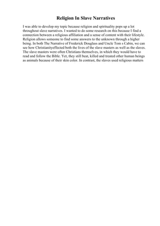 Religion In Slave Narratives
I was able to develop my topic because religion and spirituality pops up a lot
throughout slave narratives. I wanted to do some research on this because I find a
connection between a religious affiliation and a sense of content with their lifestyle.
Religion allows someone to find some answers to the unknown through a higher
being. In both The Narrative of Frederick Douglass and Uncle Tom s Cabin, we can
see how Christianityeffected both the lives of the slave masters as well as the slaves.
The slave masters were often Christians themselves, in which they would have to
read and follow the Bible. Yet, they still beat, killed and treated other human beings
as animals because of their skin color. In contrast, the slaves used religious matters
 