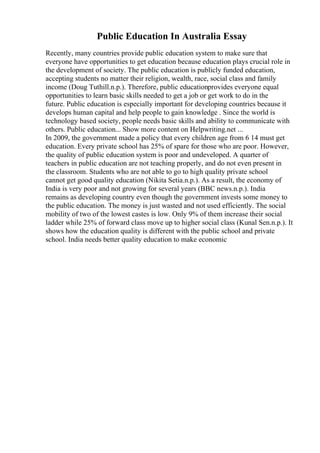 Public Education In Australia Essay
Recently, many countries provide public education system to make sure that
everyone have opportunities to get education because education plays crucial role in
the development of society. The public education is publicly funded education,
accepting students no matter their religion, wealth, race, social class and family
income (Doug Tuthill.n.p.). Therefore, public educationprovides everyone equal
opportunities to learn basic skills needed to get a job or get work to do in the
future. Public education is especially important for developing countries because it
develops human capital and help people to gain knowledge . Since the world is
technology based society, people needs basic skills and ability to communicate with
others. Public education... Show more content on Helpwriting.net ...
In 2009, the government made a policy that every children age from 6 14 must get
education. Every private school has 25% of spare for those who are poor. However,
the quality of public education system is poor and undeveloped. A quarter of
teachers in public education are not teaching properly, and do not even present in
the classroom. Students who are not able to go to high quality private school
cannot get good quality education (Nikita Setia.n.p.). As a result, the economy of
India is very poor and not growing for several years (BBC news.n.p.). India
remains as developing country even though the government invests some money to
the public education. The money is just wasted and not used efficiently. The social
mobility of two of the lowest castes is low. Only 9% of them increase their social
ladder while 25% of forward class move up to higher social class (Kunal Sen.n.p.). It
shows how the education quality is different with the public school and private
school. India needs better quality education to make economic
 