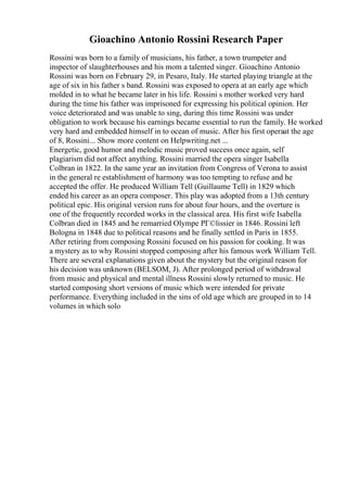 Gioachino Antonio Rossini Research Paper
Rossini was born to a family of musicians, his father, a town trumpeter and
inspector of slaughterhouses and his mom a talented singer. Gioachino Antonio
Rossini was born on February 29, in Pesaro, Italy. He started playing triangle at the
age of six in his father s band. Rossini was exposed to opera at an early age which
molded in to what he became later in his life. Rossini s mother worked very hard
during the time his father was imprisoned for expressing his political opinion. Her
voice deteriorated and was unable to sing, during this time Rossini was under
obligation to work because his earnings became essential to run the family. He worked
very hard and embedded himself in to ocean of music. After his first operaat the age
of 8, Rossini... Show more content on Helpwriting.net ...
Energetic, good humor and melodic music proved success once again, self
plagiarism did not affect anything. Rossini married the opera singer Isabella
Colbran in 1822. In the same year an invitation from Congress of Verona to assist
in the general re establishment of harmony was too tempting to refuse and he
accepted the offer. He produced William Tell (Guillaume Tell) in 1829 which
ended his career as an opera composer. This play was adopted from a 13th century
political epic. His original version runs for about four hours, and the overture is
one of the frequently recorded works in the classical area. His first wife Isabella
Colbran died in 1845 and he remarried Olympe PГ©lissier in 1846. Rossini left
Bologna in 1848 due to political reasons and he finally settled in Paris in 1855.
After retiring from composing Rossini focused on his passion for cooking. It was
a mystery as to why Rossini stopped composing after his famous work William Tell.
There are several explanations given about the mystery but the original reason for
his decision was unknown (BELSOM, J). After prolonged period of withdrawal
from music and physical and mental illness Rossini slowly returned to music. He
started composing short versions of music which were intended for private
performance. Everything included in the sins of old age which are grouped in to 14
volumes in which solo
 