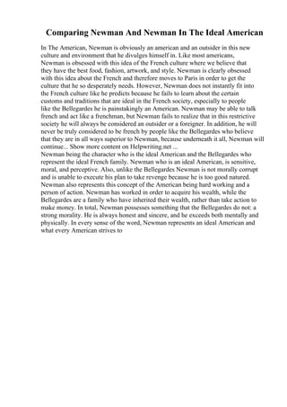 Comparing Newman And Newman In The Ideal American
In The American, Newman is obviously an american and an outsider in this new
culture and environment that he divulges himself in. Like most americans,
Newman is obsessed with this idea of the French culture where we believe that
they have the best food, fashion, artwork, and style. Newman is clearly obsessed
with this idea about the French and therefore moves to Paris in order to get the
culture that he so desperately needs. However, Newman does not instantly fit into
the French culture like he predicts because he fails to learn about the certain
customs and traditions that are ideal in the French society, especially to people
like the Bellegardes he is painstakingly an American. Newman may be able to talk
french and act like a frenchman, but Newman fails to realize that in this restrictive
society he will always be considered an outsider or a foreigner. In addition, he will
never be truly considered to be french by people like the Bellegardes who believe
that they are in all ways superior to Newman, because underneath it all, Newman will
continue... Show more content on Helpwriting.net ...
Newman being the character who is the ideal American and the Bellegardes who
represent the ideal French family. Newman who is an ideal American, is sensitive,
moral, and perceptive. Also, unlike the Bellegardes Newman is not morally corrupt
and is unable to execute his plan to take revenge because he is too good natured.
Newman also represents this concept of the American being hard working and a
person of action. Newman has worked in order to acquire his wealth, while the
Bellegardes are a family who have inherited their wealth, rather than take action to
make money. In total, Newman possesses something that the Bellegardes do not: a
strong morality. He is always honest and sincere, and he exceeds both mentally and
physically. In every sense of the word, Newman represents an ideal American and
what every American strives to
 