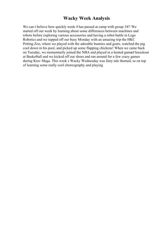Wacky Week Analysis
We can t believe how quickly week 4 has passed at camp with group 34!! We
started off our week by learning about some differences between machines and
robots before exploring various accessories and having a robot battle in Lego
Robotics and we topped off our busy Monday with an amazing trip the HKC
Petting Zoo, where we played with the adorable bunnies and goats, watched the pig
cool down in his pool, and picked up some flapping chickens! When we came back
on Tuesday, we momentarily joined the NBA and played in a heated gameof knockout
at Basketball and we kicked off our shoes and ran around for a few crazy games
during Krav Maga. This week s Wacky Wednesday was fairy tale themed, so on top
of learning some really cool choreography and playing
 
