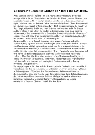 Comparative Character Analysis on Simeon and Levi from...
Anita Diamant s novel The Red Tent is a Midrash revolved around the biblical
passage of Genesis 34: Dinah and the Shechemites. In this story Anita Diamant gives
a voice to Simeon and Levi s sister, Dinah, who is known as the woman who was
raped then later loved by Shechem. After Shechem s injustice of Dinah, Shechem and
his city were slaughtered by Simeon and Levi. Both biblepassages and the novel The
Red Tentprovide some similar and some different characteristic traits for Simeon
and Levi which in turn allows the readers to take away and learn more from the
Midrash story. The readers are able to further involve themselves in the relevance of
Dinah s voice and story. Even though Simeon and Levi are separate individuals, for
the purpose... Show more content on Helpwriting.net ...
Simeon and Levi grew through both their experiences of violence and faith.
Eventually they repented their sins they brought upon Joseph, their brother. The most
significant aspect of their personalities is their zeal for cruelty and violence. In the
Testament of the Patriarchs, it is understood that God came to both the Simeonites
and Levites discussing their enthusiasm for violence. Eventually, even though warned
by Simeon, the Simeonites could not overcome their obsession of cruelty and
violence. Therefore, the Simeonites numbers eventually decreased and they were
finally absorbed into the Judahites. The Levites, on the other hand, overcame their
zeal for cruelty and violence by focusing their fixation towards God thereby
becoming a holy priesthood.
Through passages in the bible and the Testament of the Patriarchs, Simeon and Levi
were characterized as cruel, rash and violent leaders who were considered righteous
in their vengeance of Shechem. But they made many dishonest and immoral
decisions such as enslaving Joseph. Even though they made these dishonest decisions,
the Levites were able to sustain and thrive as a holy priesthoodНѕ whereas the
Simeonites were unable to change their ways, this eventually led to their
obsolescence. In Anita Diamant s novel, The Red Tent,
 