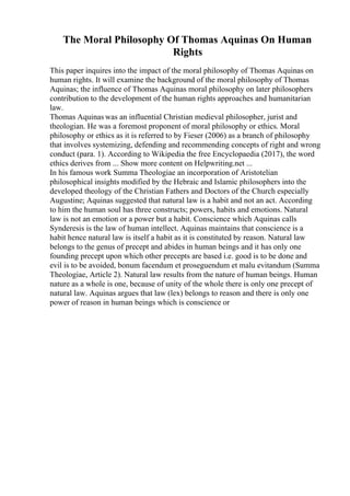 The Moral Philosophy Of Thomas Aquinas On Human
Rights
This paper inquires into the impact of the moral philosophy of Thomas Aquinas on
human rights. It will examine the background of the moral philosophy of Thomas
Aquinas; the influence of Thomas Aquinas moral philosophy on later philosophers
contribution to the development of the human rights approaches and humanitarian
law.
Thomas Aquinas was an influential Christian medieval philosopher, jurist and
theologian. He was a foremost proponent of moral philosophy or ethics. Moral
philosophy or ethics as it is referred to by Fieser (2006) as a branch of philosophy
that involves systemizing, defending and recommending concepts of right and wrong
conduct (para. 1). According to Wikipedia the free Encyclopaedia (2017), the word
ethics derives from ... Show more content on Helpwriting.net ...
In his famous work Summa Theologiae an incorporation of Aristotelian
philosophical insights modified by the Hebraic and Islamic philosophers into the
developed theology of the Christian Fathers and Doctors of the Church especially
Augustine; Aquinas suggested that natural law is a habit and not an act. According
to him the human soul has three constructs; powers, habits and emotions. Natural
law is not an emotion or a power but a habit. Conscience which Aquinas calls
Synderesis is the law of human intellect. Aquinas maintains that conscience is a
habit hence natural law is itself a habit as it is constituted by reason. Natural law
belongs to the genus of precept and abides in human beings and it has only one
founding precept upon which other precepts are based i.e. good is to be done and
evil is to be avoided, bonum facendum et proseguendum et malu evitandum (Summa
Theologiae, Article 2). Natural law results from the nature of human beings. Human
nature as a whole is one, because of unity of the whole there is only one precept of
natural law. Aquinas argues that law (lex) belongs to reason and there is only one
power of reason in human beings which is conscience or
 