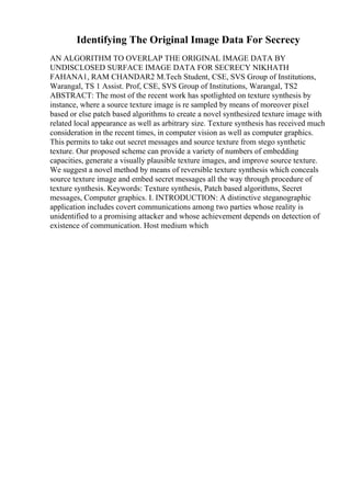 Identifying The Original Image Data For Secrecy
AN ALGORITHM TO OVERLAP THE ORIGINAL IMAGE DATA BY
UNDISCLOSED SURFACE IMAGE DATA FOR SECRECY NIKHATH
FAHANA1, RAM CHANDAR2 M.Tech Student, CSE, SVS Group of Institutions,
Warangal, TS 1 Assist. Prof, CSE, SVS Group of Institutions, Warangal, TS2
ABSTRACT: The most of the recent work has spotlighted on texture synthesis by
instance, where a source texture image is re sampled by means of moreover pixel
based or else patch based algorithms to create a novel synthesized texture image with
related local appearance as well as arbitrary size. Texture synthesis has received much
consideration in the recent times, in computer vision as well as computer graphics.
This permits to take out secret messages and source texture from stego synthetic
texture. Our proposed scheme can provide a variety of numbers of embedding
capacities, generate a visually plausible texture images, and improve source texture.
We suggest a novel method by means of reversible texture synthesis which conceals
source texture image and embed secret messages all the way through procedure of
texture synthesis. Keywords: Texture synthesis, Patch based algorithms, Secret
messages, Computer graphics. I. INTRODUCTION: A distinctive steganographic
application includes covert communications among two parties whose reality is
unidentified to a promising attacker and whose achievement depends on detection of
existence of communication. Host medium which
 