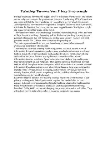Technology Threatens Your Privacy Essay example
Privacy threats are currently the biggest threat to National Security today. The threats
are not only concerning to the government, however. An alarming 92% of Americans
are concerned that the power grid may be vulnerable to a cyber attack (Denholm).
Although this is a more recent development to the cyber threats we have experienced,
this is not the first time that privacy threats have stepped into the limelight as people
are forced to watch their every online move.
There are twelve major ways technology threatens your online policy today. The first
of these threats is phishing. According to Riva Richmond, phishing is a ploy to gain
personal information that will help people to steal your identity. Hackers will send
you fake e mails that ... Show more content on Helpwriting.net ...
This makes you vulnerable as you just shared very personal information with
everyone on the internet (Richmond).
The history of your web use may not be a big deal to you but it reveals a ton of
information. It reveals everything you have ever searched which means people can
find out things like where you bank, work, and go to school. Targeted advertising
and cookies also are a threat to privacy because companies collect a lot of
information about us in order to figure out what we are likely to buy, and to place
their advertisements on our webpages. They get this sensitive information through
cookies which they place on our computers, which allow them to access our personal
information. Cloud computing is also a huge threat because these sites, which often
include e mail services, instant messaging, and document services, do not have
security features which protect our privacy and the confidential things that we don t
want other people to view (Richmond).
Electronic medical data has also become a source of concern when it comes to our
privacy. Although the federal government requires that medical data be kept
private, it doesn t cover programs like Google Health or Microsoft s HealthVault in
those protection laws which raises the risk of your medical information being
breached. Public Wi Fi isn t exactly keeping our private information safe either. They
often don t encrypt data which makes it easier for hackers to gain access
 